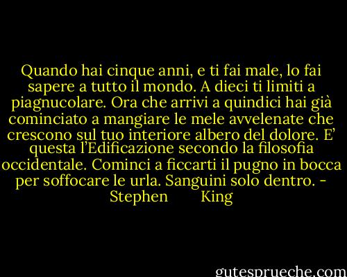 Quando hai cinque anni, e ti fai male, lo fai sapere a tutto il mondo. A dieci ti limiti a piagnucolare. Ora che arrivi a quindici hai già cominciato a mangiare le mele avvelenate che crescono sul tuo interiore albero del dolore. E’ questa l’Edificazione secondo la filosofia occidentale.<br />Cominci a ficcarti il pugno in bocca per soffocare le urla.<br />Sanguini solo dentro. - Stephen        King