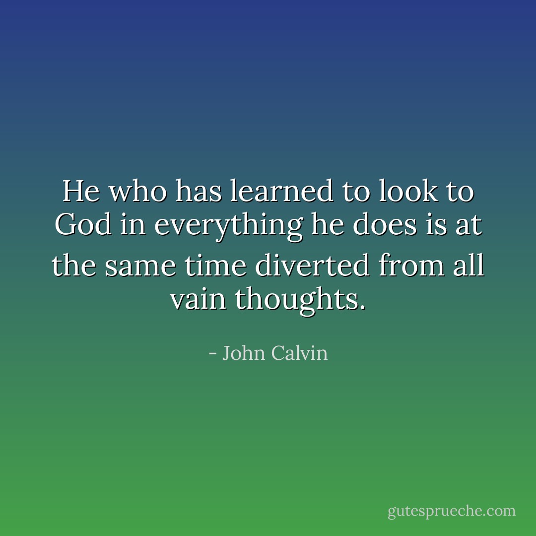 He who has learned to look to God in everything he does is at the same time diverted from all vain thoughts. - John Calvin