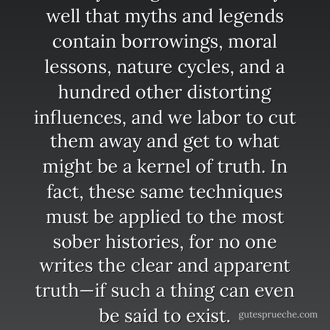 We mythologists know very well that myths and legends contain borrowings, moral lessons, nature cycles, and a hundred other distorting influences, and we labor to cut them away and get to what might be a kernel of truth. In fact, these same techniques must be applied to the most sober histories, for no one writes the clear and apparent truth—if such a thing can even be said to exist. - Isaac Asimov