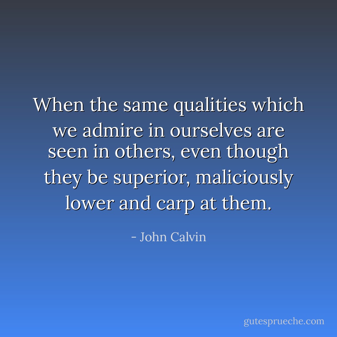 When the same qualities which we admire in ourselves are seen in others, even though they be superior, maliciously lower and carp at them. - John Calvin