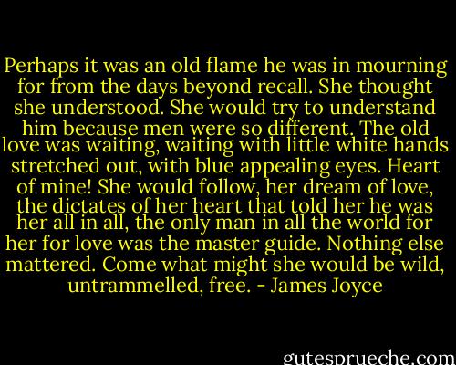 Perhaps it was an old flame he was in mourning for from the days beyond recall. She thought she understood. She would try to understand him because men were so different. The old love was waiting, waiting with little white hands stretched out, with blue appealing eyes. Heart of mine! She would follow, her dream of love, the dictates of her heart that told her he was her all in all, the only man in all the world for her for love was the master guide. Nothing else mattered. Come what might she would be wild, untrammelled, free. - James Joyce