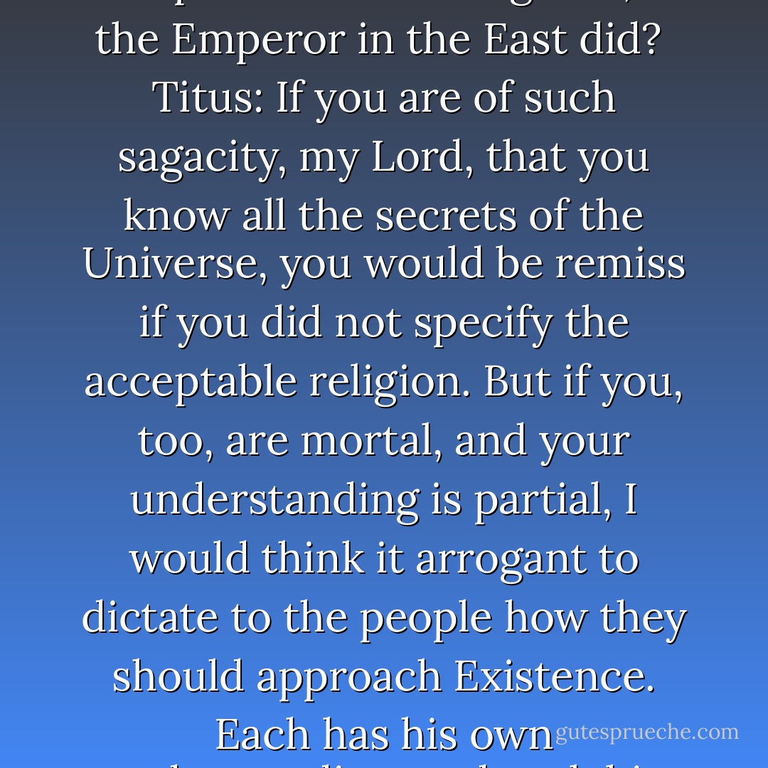 King: Should I specify for the realm what religion will be acceptable in this Kingdom, as the Emperor in the East did?<br /><br />Titus: If you are of such sagacity, my Lord, that you know all the secrets of the Universe, you would be remiss if you did not specify the acceptable religion. But if you, too, are mortal, and your understanding is partial, I would think it arrogant to dictate to the people how they should approach Existence. Each has his own understanding, and each his own ability to understand. - Vann Turner
