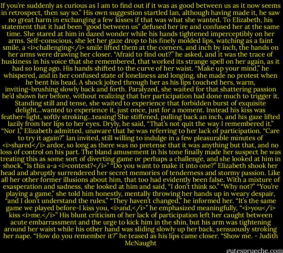 If you’re suddenly as curious as I am to find out if it was as good between us as it now seems in retrospect, then say so.” His own suggestion startled Ian, although having made it, he saw no great harm in exchanging a few kisses if that was what she wanted.<br />To Elizabeth, his statement that it had been “good between us” defused her ire and confused her at the same time. She stared at him in dazed wonder while his hands tightened imperceptibly on her arms. Self-conscious, she let her gaze drop to his finely molded lips, watching as a faint smile, a <i>challenging</i> smile lifted them at the corners, and inch by inch, the hands on her arms were drawing her closer.<br />“Afraid to find out?” he asked, and it was the trace of huskiness in his voice that she remembered, that worked its strange spell on her again, as it had so long ago. His hands shifted to the curve of her waist. “Make up your mind,” he whispered, and in her confused state of loneliness and longing, she made no protest when he bent his head. A shock jolted through her as his lips touched hers, warm, inviting-brushing slowly back and forth. Paralyzed, she waited for that shattering passion he’d shown her before, without realizing that her participation had done much to trigger it. Standing still and tense, she waited to experience that forbidden burst of exquisite delight…wanted to experience it, just once, just for a moment. Instead his kiss was feather-light, softly stroking…teasing!<br />She stiffened, pulling back an inch, and his gaze lifted lazily from her lips to her eyes. Dryly, he said, “That’s not quit the way I remembered it.”<br />“Nor I,” Elizabeth admitted, unaware that he was referring to her lack of participation.<br />“Care to try it again?” Ian invited, still willing to indulge in a few pleasurable minutes of <i>shared</i> ardor, so long as there was no pretense that it was anything but that, and no loss of control on his part.<br />The bland amusement in his tone finally made her suspect he was treating this as some sort of diverting game or perhaps a challenge, and she looked at him in shock, “Is this a-a <i>contest?</i>”<br />“Do you want to make it into one?”<br />Elizabeth shook her head and abruptly surrendered her secret memories of tenderness and stormy passion. Like all her other former illusions about him, that too had evidently been false. With a mixture of exasperation and sadness, she looked at him and said, “I don’t think so.”<br />“Why not?”<br />“You’re playing a game,” she told him honestly, mentally throwing her hands up in weary despair, “and I don’t understand the rules.”<br />“They haven’t changed,” he informed her. “It’s the same game we played before-I kiss you, <i>and,</i>” he emphasized meaningfully, “<i>you</i> kiss <i>me.</i>”<br />His blunt criticism of her lack of participation left her caught between acute embarrassment and the urge to kick him in the shin, but his arm was tightening around her waist while his other hand was sliding slowly up her back, sensuously stroking her nape.<br />“How do you remember it?” he teased as his lips came closer. “Show me. - Judith McNaught