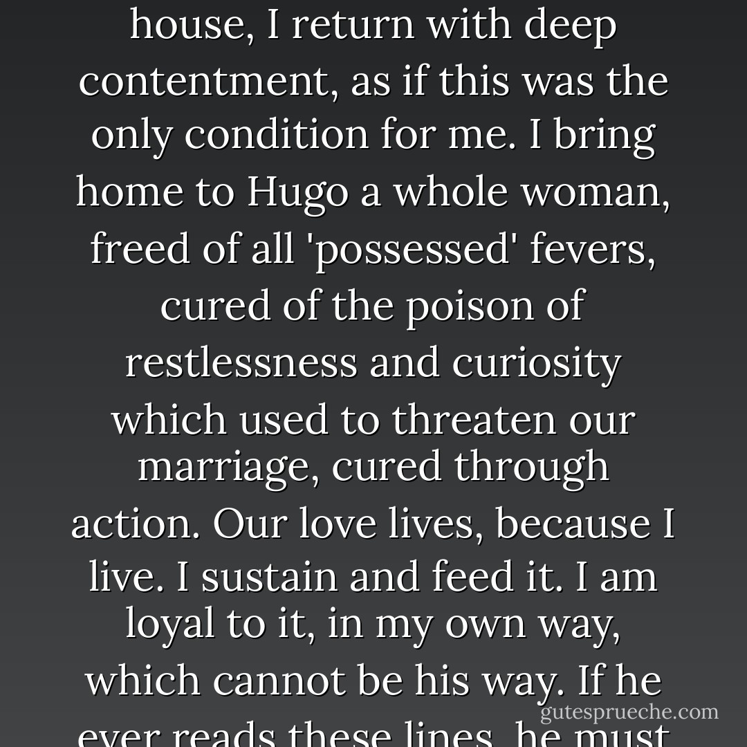 The truth is that this is the only way I can live: in two directions. I need two lives. I am two beings. When I return to Hugo in the evening, to the peace and warmth of the house, I return with deep contentment, as if this was the only condition for me. I bring home to Hugo a whole woman, freed of all 'possessed' fevers, cured of the poison of restlessness and curiosity which used to threaten our marriage, cured through action. Our love lives, because I live. I sustain and feed it. I am loyal to it, in my own way, which cannot be his way. If he ever reads these lines, he must believe me. I am writing calmly, lucidly while waiting for him to come home, as one waits for the chosen lover, the eternal one. - Anaïs Nin