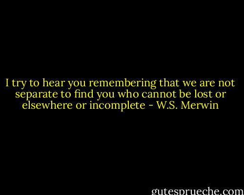 I try to hear you remembering that we are not separate<br />to find you who cannot be lost or elsewhere or incomplete - W.S. Merwin