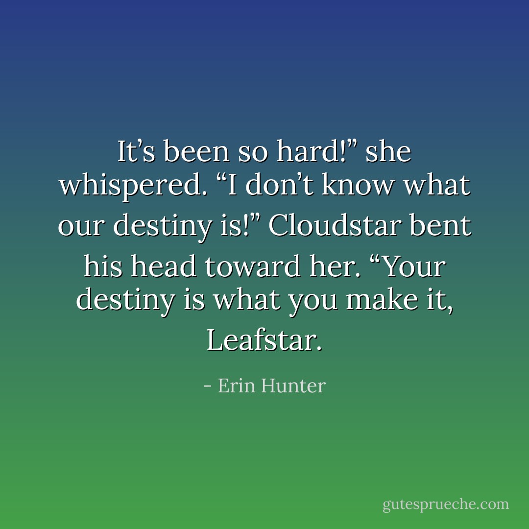 It’s been so hard!” she whispered. “I don’t know what our destiny is!”<br />Cloudstar bent his head toward her. “Your destiny is what you make it, Leafstar. - Erin Hunter