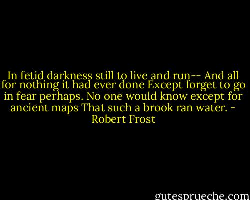 In fetid darkness still to live and run--<br />And all for nothing it had ever done<br />Except forget to go in fear perhaps.<br />No one would know except for ancient maps<br />That such a brook ran water. - Robert Frost