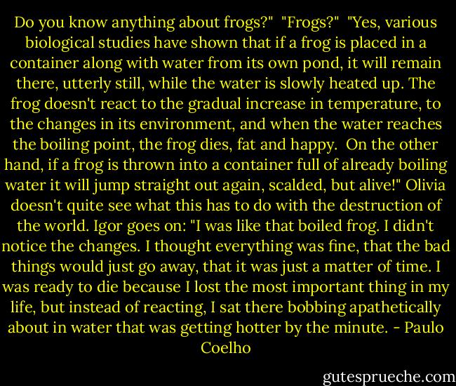 Do you know anything about frogs?"<br /><br />"Frogs?"<br /><br />"Yes, various biological studies have shown that if a frog is placed in a container along with water from its own pond, it will remain there, utterly still, while the water is slowly heated up. The frog doesn't react to the gradual increase in temperature, to the changes in its environment, and when the water reaches the boiling point, the frog dies, fat and happy.<br /><br />On the other hand, if a frog is thrown into a container full of already boiling water it will jump straight out again, scalded, but alive!"<br />Olivia doesn't quite see what this has to do with the destruction of the world. Igor goes on:<br />"I was like that boiled frog. I didn't notice the changes. I thought everything was fine, that the bad things would just go away, that it was just a matter of time. I was ready to die because I lost the most important thing in my life, but instead of reacting, I sat there bobbing apathetically about in water that was getting hotter by the minute. - Paulo Coelho