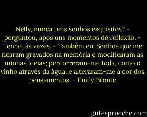 Nelly, nunca tens sonhos esquisitos? - perguntou, após uns momentos de reflexão.<br />- Tenho, às vezes.<br />- Também eu. Sonhos que me ficaram gravados na memória e modificaram as minhas ideias; percorreram-me toda, como o vinho através da água, e alteraram-me a cor dos pensamentos. - Emily Brontë