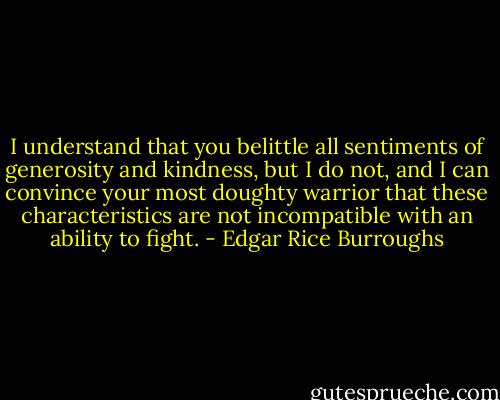 I understand that you belittle all sentiments of generosity and kindness, but I do not, and I can convince your most doughty warrior that these characteristics are not incompatible with an ability to fight. - Edgar Rice Burroughs