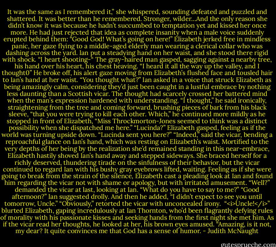 It was the same as I remembered it,” she whispered, sounding defeated and puzzled and shattered.<br />It was better than he remembered. Stronger, wilder…And the only reason she didn’t know it was because he hadn’t succumbed to temptation yet and kissed her once more. He had just rejected that idea as complete insanity when a male voice suddenly erupted behind them:<br />“Good God! What’s going on here!”<br />Elizabeth jerked free in mindless panic, her gaze flying to a middle-aged elderly man wearing a clerical collar who was dashing across the yard. Ian put a steadying hand on her waist, and she stood there rigid with shock.<br />“I heart shooting-“ The gray-haired man gasped, sagging against a nearby tree, his hand over his heart, his chest heaving. “I heard it all the way up the valley, and I thought0”<br />He broke off, his alert gaze moving from Elizabeth’s flushed face and tousled hair to Ian’s hand at her waist.<br />“You thought what?” Ian asked in a voice that struck Elizabeth as being amazingly calm, considering they’d just been caught in a lustful embrace by nothing less daunting than a Scottish vicar.<br />The thought had scarcely crossed her battered mind when the man’s expression hardened with understanding. “I thought,” he said ironically, straightening from the tree and coming forward, brushing pieces of bark from his black sleeve, “that you were trying to kill each other. Which,” he continued more mildly as he stopped in front of Elizabeth, “Miss Throckmorton-Jones seemed to think was a distinct possibility when she dispatched me here.”<br />“Lucinda?” Elizabeth gasped, feeling as if the world was turning upside down. “Lucinda sent you here?”<br />“Indeed,” said the vicar, bending a reproachful glance on Ian’s hand, which was resting on Elizabeth’s waist. Mortified to the very depths of her being by the realization she’d remained standing in this near-embrace, Elizabeth hastily shoved Ian’s hand away and stepped sideways. She braced herself for a richly deserved, thundering tirade on the sinfulness of their behavior, but the vicar continued to regard Ian with his bushy gray eyebrows lifted, waiting. Feeling as if she were going to break from the strain of the silence, Elizabeth cast a pleading look at Ian and found him regarding the vicar not with shame or apology, but with irritated amusement.<br />“Well?” demanded the vicar at last, looking at Ian. “What do you have to say to me?”<br />“Good afternoon?” Ian suggested drolly. And then he added, “I didn’t expect to see you until tomorrow, Uncle.”<br />“Obviously,” retorted the vicar with unconcealed irony. <br />“<i>Uncle!</i>” blurted Elizabeth, gaping incredulously at Ian Thornton, who’d been flagrantly defying rules of morality with his passionate kisses and seeking hands from the first night she met him.<br />As if the vicar read her thoughts, he looked at her, his brown eyes amused. “Amazing, is it not, my dear? It quite convinces me that God has a sense of humor. - Judith McNaught