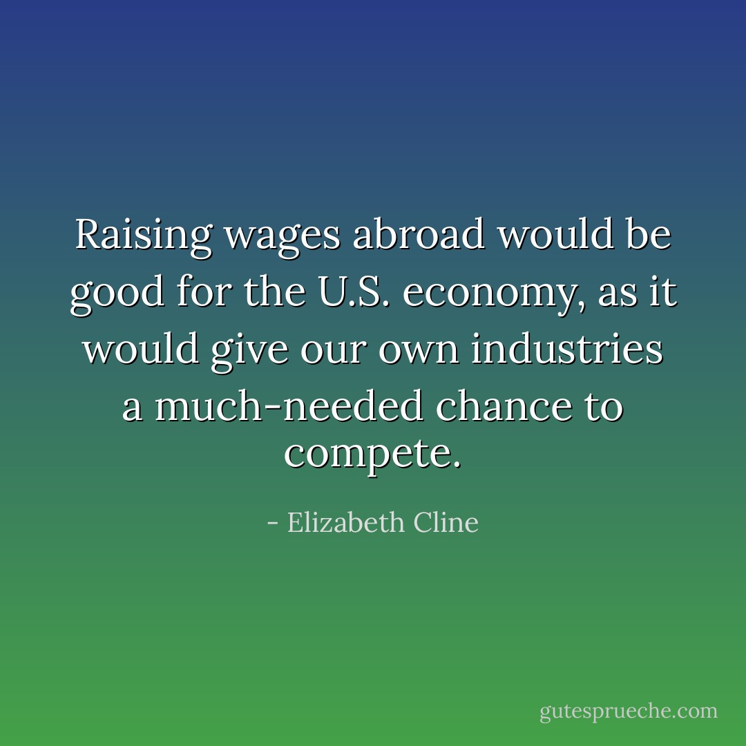 Raising wages abroad would be good for the U.S. economy, as it would give our own industries a much-needed chance to compete. - Elizabeth Cline