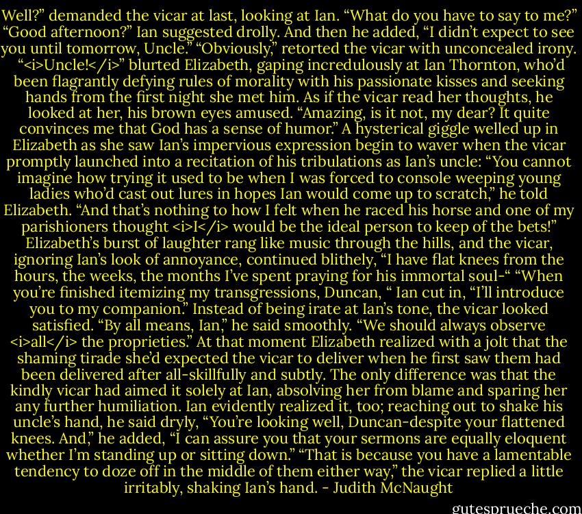 Well?” demanded the vicar at last, looking at Ian. “What do you have to say to me?”<br />“Good afternoon?” Ian suggested drolly. And then he added, “I didn’t expect to see you until tomorrow, Uncle.”<br />“Obviously,” retorted the vicar with unconcealed irony. <br />“<i>Uncle!</i>” blurted Elizabeth, gaping incredulously at Ian Thornton, who’d been flagrantly defying rules of morality with his passionate kisses and seeking hands from the first night she met him.<br />As if the vicar read her thoughts, he looked at her, his brown eyes amused. “Amazing, is it not, my dear? It quite convinces me that God has a sense of humor.”<br />A hysterical giggle welled up in Elizabeth as she saw Ian’s impervious expression begin to waver when the vicar promptly launched into a recitation of his tribulations as Ian’s uncle: “You cannot imagine how trying it used to be when I was forced to console weeping young ladies who’d cast out lures in hopes Ian would come up to scratch,” he told Elizabeth. “And that’s nothing to how I felt when he raced his horse and one of my parishioners thought <i>I</i> would be the ideal person to keep of the bets!” Elizabeth’s burst of laughter rang like music through the hills, and the vicar, ignoring Ian’s look of annoyance, continued blithely, “I have flat knees from the hours, the weeks, the months I’ve spent praying for his immortal soul-“<br />“When you’re finished itemizing my transgressions, Duncan, “ Ian cut in, “I’ll introduce you to my companion.”<br />Instead of being irate at Ian’s tone, the vicar looked satisfied. “By all means, Ian,” he said smoothly. “We should always observe <i>all</i> the proprieties.” At that moment Elizabeth realized with a jolt that the shaming tirade she’d expected the vicar to deliver when he first saw them had been delivered after all-skillfully and subtly. The only difference was that the kindly vicar had aimed it solely at Ian, absolving her from blame and sparing her any further humiliation.<br />Ian evidently realized it, too; reaching out to shake his uncle’s hand, he said dryly, “You’re looking well, Duncan-despite your flattened knees. And,” he added, “I can assure you that your sermons are equally eloquent whether I’m standing up or sitting down.”<br />“That is because you have a lamentable tendency to doze off in the middle of them either way,” the vicar replied a little irritably, shaking Ian’s hand. - Judith McNaught