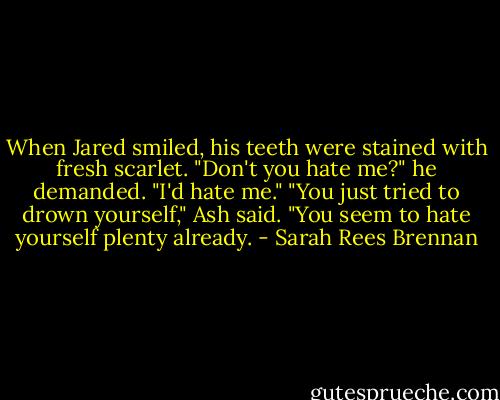When Jared smiled, his teeth were stained with fresh scarlet. "Don't you hate me?" he demanded. "I'd hate me."<br />"You just tried to drown yourself," Ash said. "You seem to hate yourself plenty already. - Sarah Rees Brennan