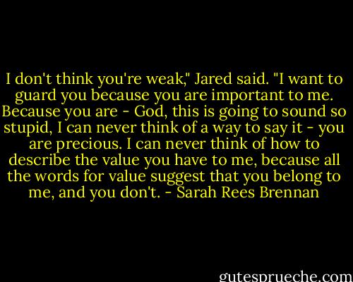 I don't think you're weak," Jared said. "I want to guard you because you are important to me. Because you are - God, this is going to sound so stupid, I can never think of a way to say it - you are precious. I can never think of how to describe the value you have to me, because all the words for value suggest that you belong to me, and you don't. - Sarah Rees Brennan