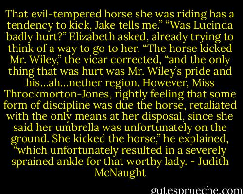 That evil-tempered horse she was riding has a tendency to kick, Jake tells me.”<br />“Was Lucinda badly hurt?” Elizabeth asked, already trying to think of a way to go to her.<br />“The horse kicked Mr. Wiley,” the vicar corrected, “and the only thing that was hurt was Mr. Wiley’s pride and his…ah…nether region. However, Miss Throckmorton-Jones, rightly feeling that some form of discipline was due the horse, retaliated with the only means at her disposal, since she said her umbrella was unfortunately on the ground. She kicked the horse,” he explained, “which unfortunately resulted in a severely sprained ankle for that worthy lady. - Judith McNaught