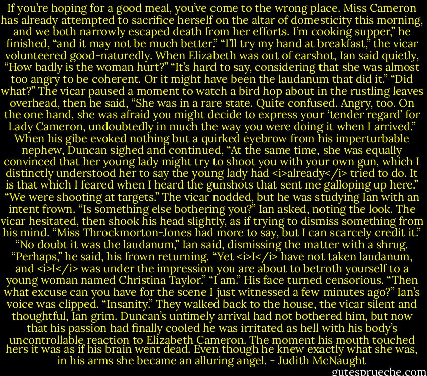 If you’re hoping for a good meal, you’ve come to the wrong place. Miss Cameron has already attempted to sacrifice herself on the altar of domesticity this morning, and we both narrowly escaped death from her efforts. I’m cooking supper,” he finished, “and it may not be much better.”<br />“I’ll try my hand at breakfast,” the vicar volunteered good-naturedly.<br />When Elizabeth was out of earshot, Ian said quietly, “How badly is the woman hurt?”<br />“It’s hard to say, considering that she was almost too angry to be coherent. Or it might have been the laudanum that did it.”<br />“Did what?”<br />The vicar paused a moment to watch a bird hop about in the rustling leaves overhead, then he said, “She was in a rare state. Quite confused. Angry, too. On the one hand, she was afraid you might decide to express your ‘tender regard’ for Lady Cameron, undoubtedly in much the way you were doing it when I arrived.” When his gibe evoked nothing but a quirked eyebrow from his imperturbable nephew, Duncan sighed and continued, “At the same time, she was equally convinced that her young lady might try to shoot you with your own gun, which I distinctly understood her to say the young lady had <i>already</i> tried to do. It is that which I feared when I heard the gunshots that sent me galloping up here.”<br />“We were shooting at targets.”<br />The vicar nodded, but he was studying Ian with an intent frown.<br />“Is something else bothering you?” Ian asked, noting the look.<br />The vicar hesitated, then shook his head slightly, as if trying to dismiss something from his mind. “Miss Throckmorton-Jones had more to say, but I can scarcely credit it.”<br />“No doubt it was the laudanum,” Ian said, dismissing the matter with a shrug.<br />“Perhaps,” he said, his frown returning. “Yet <i>I</i> have not taken laudanum, and <i>I</i> was under the impression you are about to betroth yourself to a young woman named Christina Taylor.”<br />“I am.”<br />His face turned censorious. “Then what excuse can you have for the scene I just witnessed a few minutes ago?”<br />Ian’s voice was clipped. “Insanity.”<br />They walked back to the house, the vicar silent and thoughtful, Ian grim. Duncan’s untimely arrival had not bothered him, but now that his passion had finally cooled he was irritated as hell with his body’s uncontrollable reaction to Elizabeth Cameron. The moment his mouth touched hers it was as if his brain went dead. Even though he knew exactly what she was, in his arms she became an alluring angel. - Judith McNaught