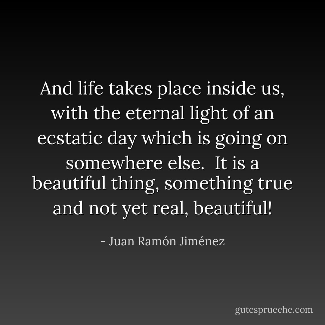 And life takes place<br />inside us, with the eternal light<br />of an ecstatic day<br />which is going on somewhere else.<br /><br />It is a beautiful thing,<br />something true and not yet real, beautiful! - Juan Ramón Jiménez