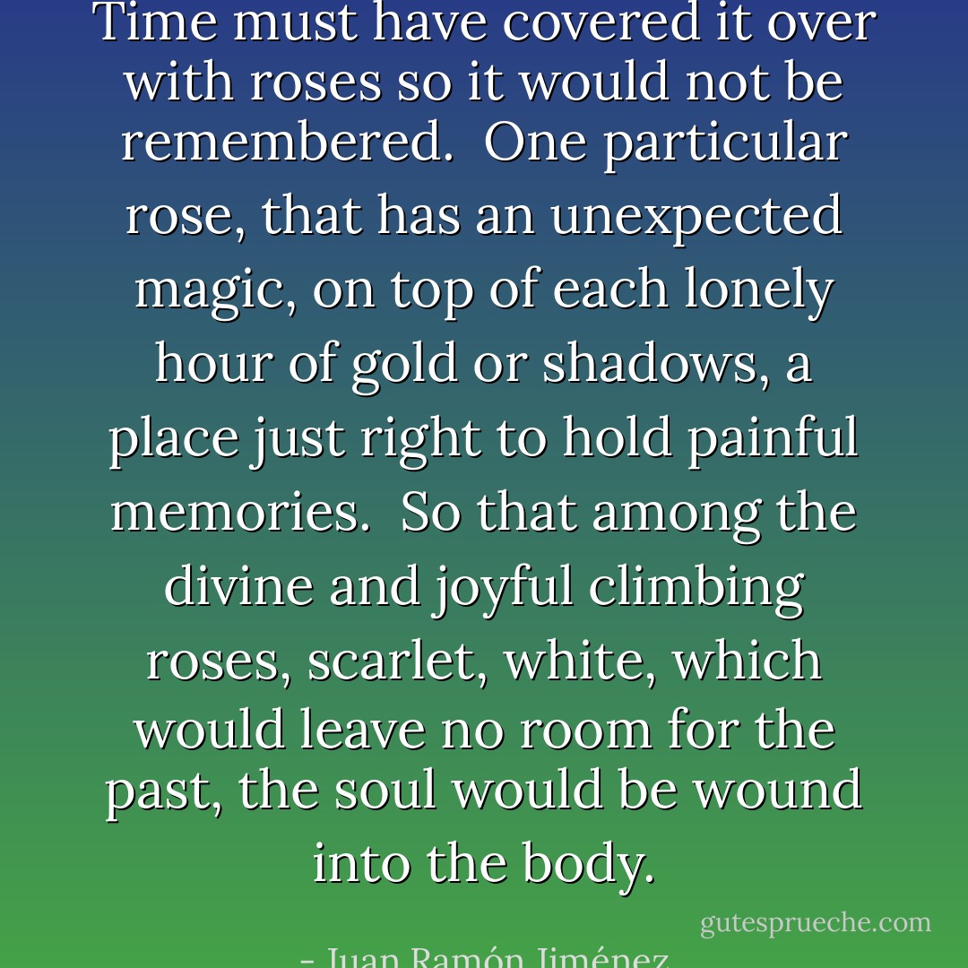 Time must have covered it over<br />with roses so<br />it would not be remembered.<br /><br />One particular rose,<br />that has an unexpected magic,<br />on top of each lonely hour of gold<br />or shadows,<br />a place just right to hold painful memories.<br /><br />So that among the divine<br />and joyful<br />climbing roses, scarlet, white,<br />which would leave no room for the past,<br />the soul would be<br />wound into<br />the body. - Juan Ramón Jiménez