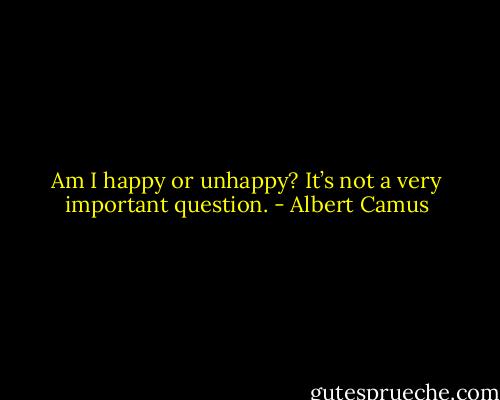 Am I happy or unhappy? It’s not a very important question. - Albert Camus