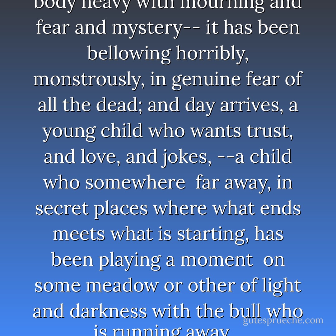 Night goes away, a black bull--<br />body heavy with mourning and fear and mystery--<br />it has been bellowing horribly, monstrously,<br />in genuine fear of all the dead;<br />and day arrives, a young child<br />who wants trust, and love, and jokes,<br />--a child who somewhere <br />far away, in secret places<br />where what ends meets what is starting,<br />has been playing a moment <br />on some meadow or other<br />of light and darkness<br />with the bull who is running away... - Juan Ramón Jiménez