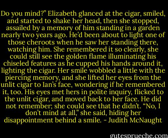 Do you mind?”<br />Elizabeth glanced at the cigar, smiled, and started to shake her head, then she stopped, assailed by a memory of him standing in a garden nearly two years ago. He’d been about to light one of those cheroots when he saw her standing there, watching him. She remembered it so clearly, she could still see the golden flame illuminating his chiseled features as he cupped his hands around it, lighting the cigar. Her smile wobbled a little with the piercing memory, and she lifted her eyes from the unlit cigar to Ian’s face, wondering if he remembered it, too.<br />His eyes met hers in polite inquiry, flicked to the unlit cigar, and moved back to her face. He did not remember; she could see that he didn’t. “No, I don’t mind at all,” she said, hiding her disappointment behind a smile. - Judith McNaught