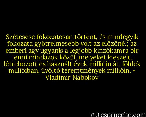 Szétesése fokozatosan történt, és mindegyik fokozata gyötrelmesebb volt az előzőnél; az emberi agy ugyanis a legjobb kínzókamra bír lenni mindazok közül, melyeket kieszelt, létrehozott és használt évek millióin át, földek millióiban, üvöltő teremtmények millióin. - Vladimir Nabokov