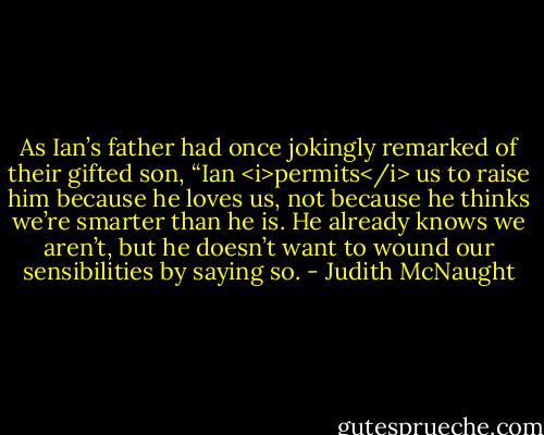 As Ian’s father had once jokingly remarked of their gifted son, “Ian <i>permits</i> us to raise him because he loves us, not because he thinks we’re smarter than he is. He already knows we aren’t, but he doesn’t want to wound our sensibilities by saying so. - Judith McNaught