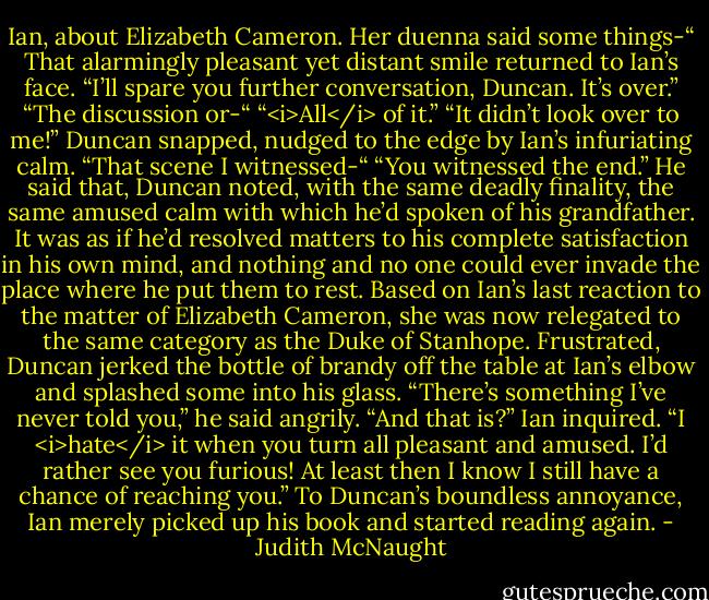 Ian, about Elizabeth Cameron. Her duenna said some things-“<br />That alarmingly pleasant yet distant smile returned to Ian’s face. “I’ll spare you further conversation, Duncan. It’s over.”<br />“The discussion or-“<br />“<i>All</i> of it.”<br />“It didn’t look over to me!” Duncan snapped, nudged to the edge by Ian’s infuriating calm. “That scene I witnessed-“<br />“You witnessed the end.”<br />He said that, Duncan noted, with the same deadly finality, the same amused calm with which he’d spoken of his grandfather. It was as if he’d resolved matters to his complete satisfaction in his own mind, and nothing and no one could ever invade the place where he put them to rest. Based on Ian’s last reaction to the matter of Elizabeth Cameron, she was now relegated to the same category as the Duke of Stanhope. Frustrated, Duncan jerked the bottle of brandy off the table at Ian’s elbow and splashed some into his glass. “There’s something I’ve never told you,” he said angrily.<br />“And that is?” Ian inquired.<br />“I <i>hate</i> it when you turn all pleasant and amused. I’d rather see you furious! At least then I know I still have a chance of reaching you.”<br />To Duncan’s boundless annoyance, Ian merely picked up his book and started reading again. - Judith McNaught