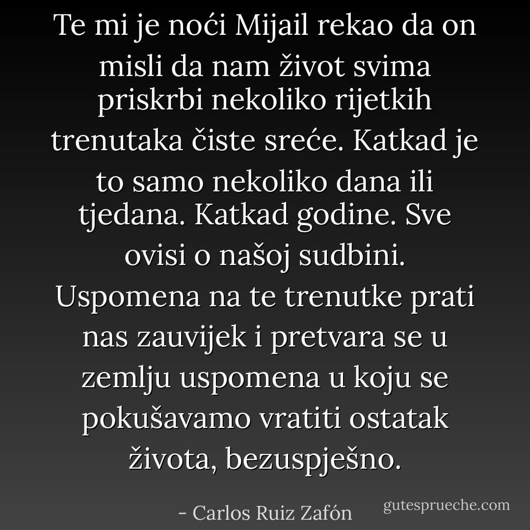 Te mi je noći Mijail rekao da on misli da nam život svima priskrbi nekoliko rijetkih trenutaka čiste sreće. Katkad je to samo nekoliko dana ili tjedana. Katkad godine. Sve ovisi o našoj sudbini. Uspomena na te trenutke prati nas zauvijek i pretvara se u zemlju uspomena u koju se pokušavamo vratiti ostatak života, bezuspješno. - Carlos Ruiz Zafón