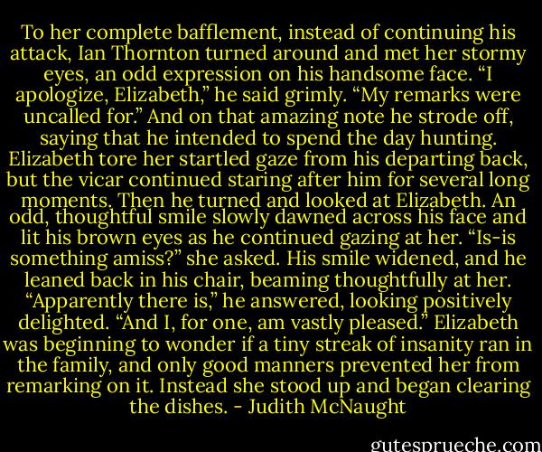 To her complete bafflement, instead of continuing his attack, Ian Thornton turned around and met her stormy eyes, an odd expression on his handsome face. “I apologize, Elizabeth,” he said grimly. “My remarks were uncalled for.” And on that amazing note he strode off, saying that he intended to spend the day hunting.<br />Elizabeth tore her startled gaze from his departing back, but the vicar continued staring after him for several long moments. Then he turned and looked at Elizabeth. An odd, thoughtful smile slowly dawned across his face and lit his brown eyes as he continued gazing at her. “Is-is something amiss?” she asked.<br />His smile widened, and he leaned back in his chair, beaming thoughtfully at her. “Apparently there is,” he answered, looking positively delighted. “And I, for one, am vastly pleased.”<br />Elizabeth was beginning to wonder if a tiny streak of insanity ran in the family, and only good manners prevented her from remarking on it. Instead she stood up and began clearing the dishes. - Judith McNaught