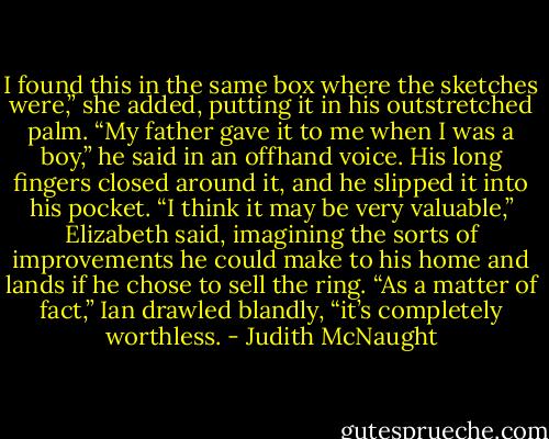 I found this in the same box where the sketches were,” she added, putting it in his outstretched palm.<br />“My father gave it to me when I was a boy,” he said in an offhand voice. His long fingers closed around it, and he slipped it into his pocket.<br />“I think it may be very valuable,” Elizabeth said, imagining the sorts of improvements he could make to his home and lands if he chose to sell the ring.<br />“As a matter of fact,” Ian drawled blandly, “it’s completely worthless. - Judith McNaught