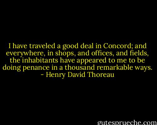 I have traveled a good deal in Concord; and everywhere, in shops, and offices, and fields, the inhabitants have appeared to me to be doing penance in a thousand remarkable ways. - Henry David Thoreau