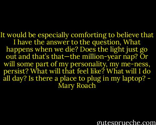 It would be especially comforting to believe that I have the answer to the question, What happens when we die? Does the light just go out and that’s that—the million-year nap? Or will some part of my personality, my me-ness, persist? What will that feel like? What will I do all day? Is there a place to plug in my laptop? - Mary Roach