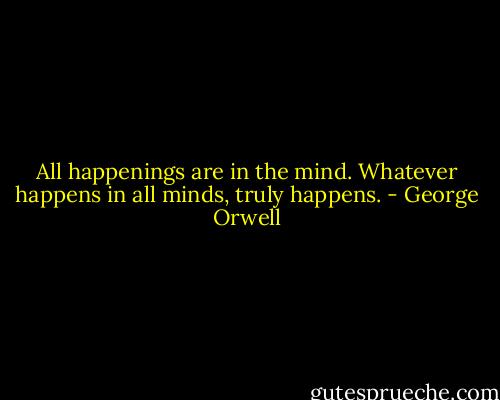 All happenings are in the mind. Whatever happens in all minds, truly happens. - George Orwell