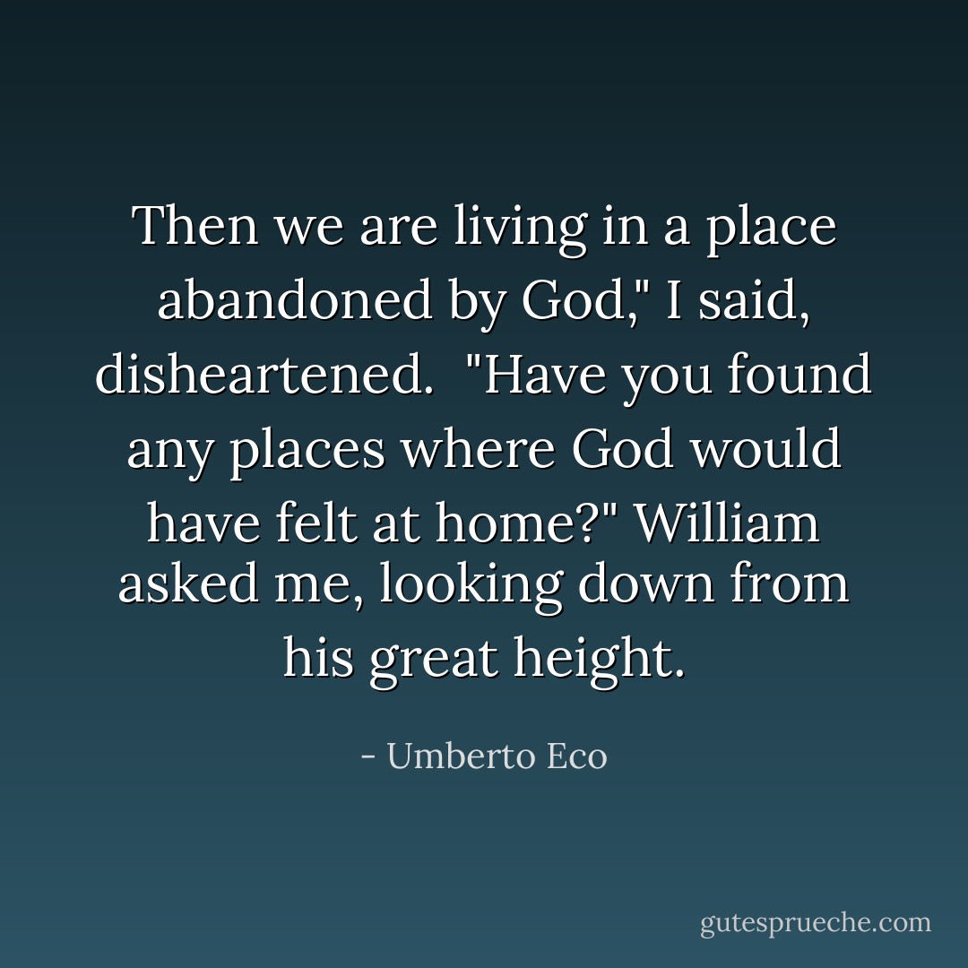 Then we are living in a place abandoned by God," I said, disheartened.<br /><br />"Have you found any places where God would have felt at home?" William asked me, looking down from his great height. - Umberto Eco