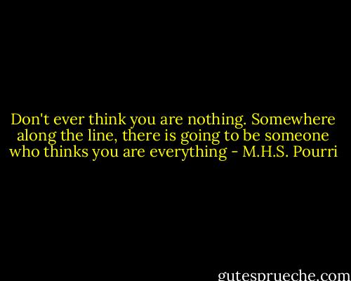 Don't ever think you are nothing. Somewhere along the line, there is going to be someone who thinks you are everything - M.H.S. Pourri
