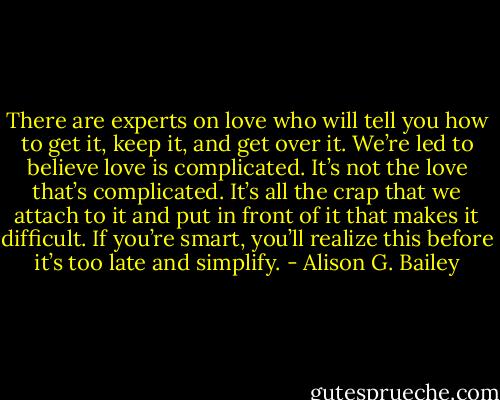 There are experts on love who will tell you how to get it, keep it, and get over it. We’re led to believe love is complicated. It’s not the love that’s complicated. It’s all the crap that we attach to it and put in front of it that makes it difficult. If you’re smart, you’ll realize this before it’s too late and simplify. - Alison G. Bailey