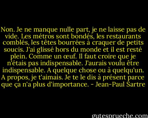 Non. Je ne manque nulle part, je ne laisse pas de vide. Les métros sont bondés, les restaurants comblés, les têtes bourrées à craquer de petits soucis. J'ai glissé hors du monde et il est resté plein. Comme un œuf. Il faut croire que je n'étais pas indispensable. J'aurais voulu être indispensable. A quelque chose ou à quelqu'un. A propos, je t'aimais. Je te le dis à présent parce que ça n'a plus d'importance. - Jean-Paul Sartre