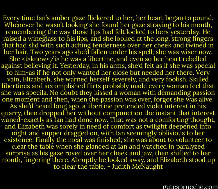 Every time Ian’s amber gaze flickered to her, her heart began to pound. Whenever he wasn’t looking she found her gaze straying to his mouth, remembering the way those lips had felt locked to hers yesterday. He raised a wineglass to his lips, and she looked at the long, strong fingers that had slid with such aching tenderness over her cheek and twined in her hair.<br />Two years ago she’d fallen under his spell; she was wiser now. She <i>knew</i> he was a libertine, and even so her heart rebelled against believing it. Yesterday, in his arms, she’d felt as if she was special to him-as if he not only wanted her close but needed her there.<br />Very vain, Elizabeth, she warned herself severely, and very foolish. Skilled libertines and accomplished flirts probably made every woman feel that she was specila. No doubt they kissed a woman with demanding passion one moment and then, when the passion was over, forgot she was alive. As she’d heard long ago, a libertine pretended violet interest in his quarry, then dropped her without compunction the instant that interest waned-exactly as Ian had done now. That was not a comforting thought, and Elizabeth was sorely in need of comfort as twilight deepened into night and supper dragged on, with Ian seemingly oblivious to her existence. Finally the meal was finished; she was about to volunteer to clear the table when she glanced at Ian and watched in paralyzed surprise as his gaze roved over her cheek and jaw, then shifted to her mouth, lingering there. Abruptly he looked away, and Elizabeth stood up to clear the table. - Judith McNaught