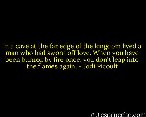 In a cave at the far edge of the kingdom lived a man who had sworn off love. When you have been burned by fire once, you don't leap into the flames again. - Jodi Picoult