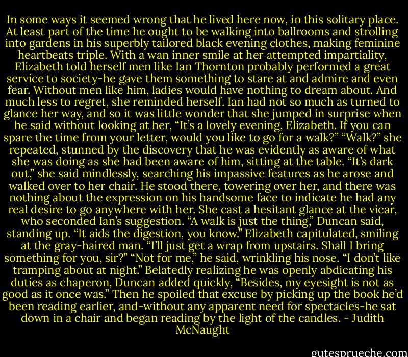In some ways it seemed wrong that he lived here now, in this solitary place. At least part of the time he ought to be walking into ballrooms and strolling into gardens in his superbly tailored black evening clothes, making feminine heartbeats triple. With a wan inner smile at her attempted impartiality, Elizabeth told herself men like Ian Thornton probably performed a great service to society-he gave them something to stare at and admire and even fear. Without men like him, ladies would have nothing to dream about. And much less to regret, she reminded herself.<br />Ian had not so much as turned to glance her way, and so it was little wonder that she jumped in surprise when he said without looking at her, “It’s a lovely evening, Elizabeth. If you can spare the time from your letter, would you like to go for a walk?”<br />“Walk?” she repeated, stunned by the discovery that he was evidently as aware of what she was doing as she had been aware of him, sitting at the table. “It’s dark out,” she said mindlessly, searching his impassive features as he arose and walked over to her chair. He stood there, towering over her, and there was nothing about the expression on his handsome face to indicate he had any real desire to go anywhere with her. She cast a hesitant glance at the vicar, who seconded Ian’s suggestion. “A walk is just the thing,” Duncan said, standing up. “It aids the digestion, you know.”<br />Elizabeth capitulated, smiling at the gray-haired man. “I’ll just get a wrap from upstairs. Shall I bring something for you, sir?”<br />“Not for me,” he said, wrinkling his nose. “I don’t like tramping about at night.” Belatedly realizing he was openly abdicating his duties as chaperon, Duncan added quickly, “Besides, my eyesight is not as good as it once was.” Then he spoiled that excuse by picking up the book he’d been reading earlier, and-without any apparent need for spectacles-he sat down in a chair and began reading by the light of the candles. - Judith McNaught