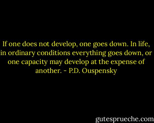 If one does not develop, one goes down. In life, in ordinary conditions everything goes down, or one capacity may develop at the expense of another. - P.D. Ouspensky