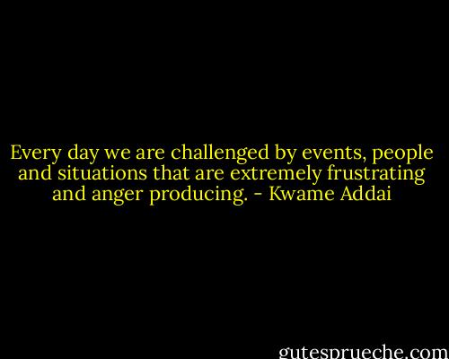 Every day we are challenged by events, people and situations that are extremely frustrating and anger producing. - Kwame Addai