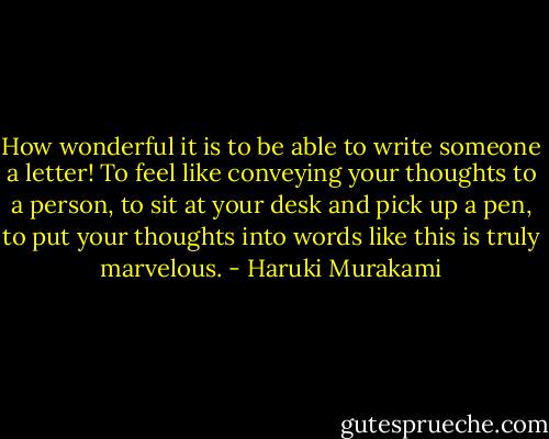 How wonderful it is to be able to write someone a letter! To feel like conveying your thoughts to a person, to sit at your desk and pick up a pen, to put your thoughts into words like this is truly marvelous. - Haruki Murakami