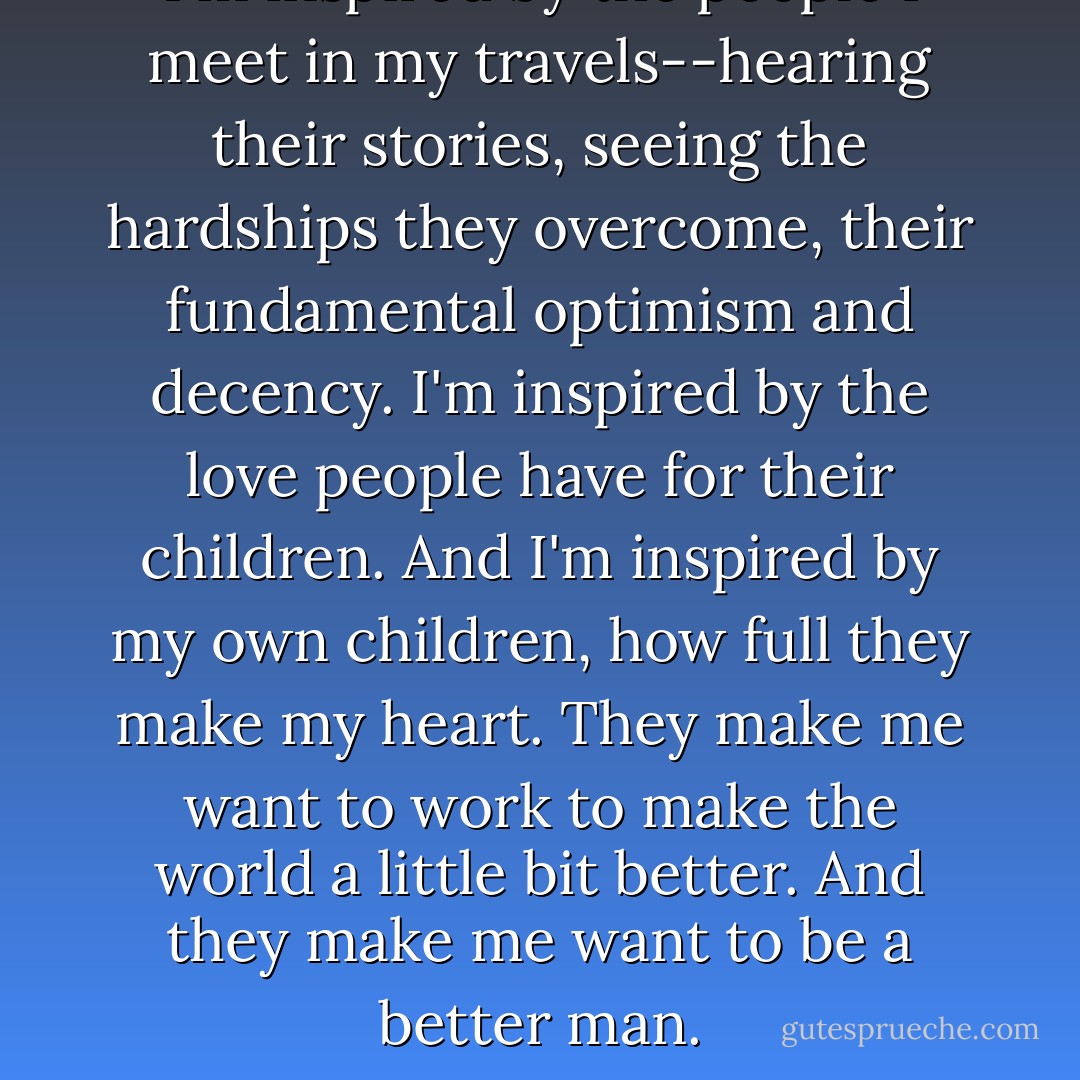 I'm inspired by the people I meet in my travels--hearing their stories, seeing the hardships they overcome, their fundamental optimism and decency. I'm inspired by the love people have for their children. And I'm inspired by my own children, how full they make my heart. They make me want to work to make the world a little bit better. And they make me want to be a better man. - Barack Obama