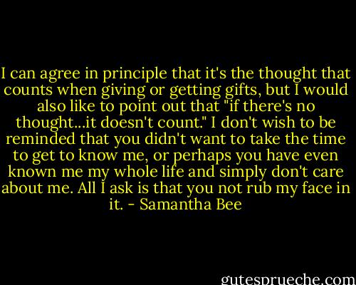 I can agree in principle that it's the thought that counts when giving or getting gifts, but I would also like to point out that "if there's no thought...it doesn't count." I don't wish to be reminded that you didn't want to take the time to get to know me, or perhaps you have even known me my whole life and simply don't care about me. All I ask is that you not rub my face in it. - Samantha Bee