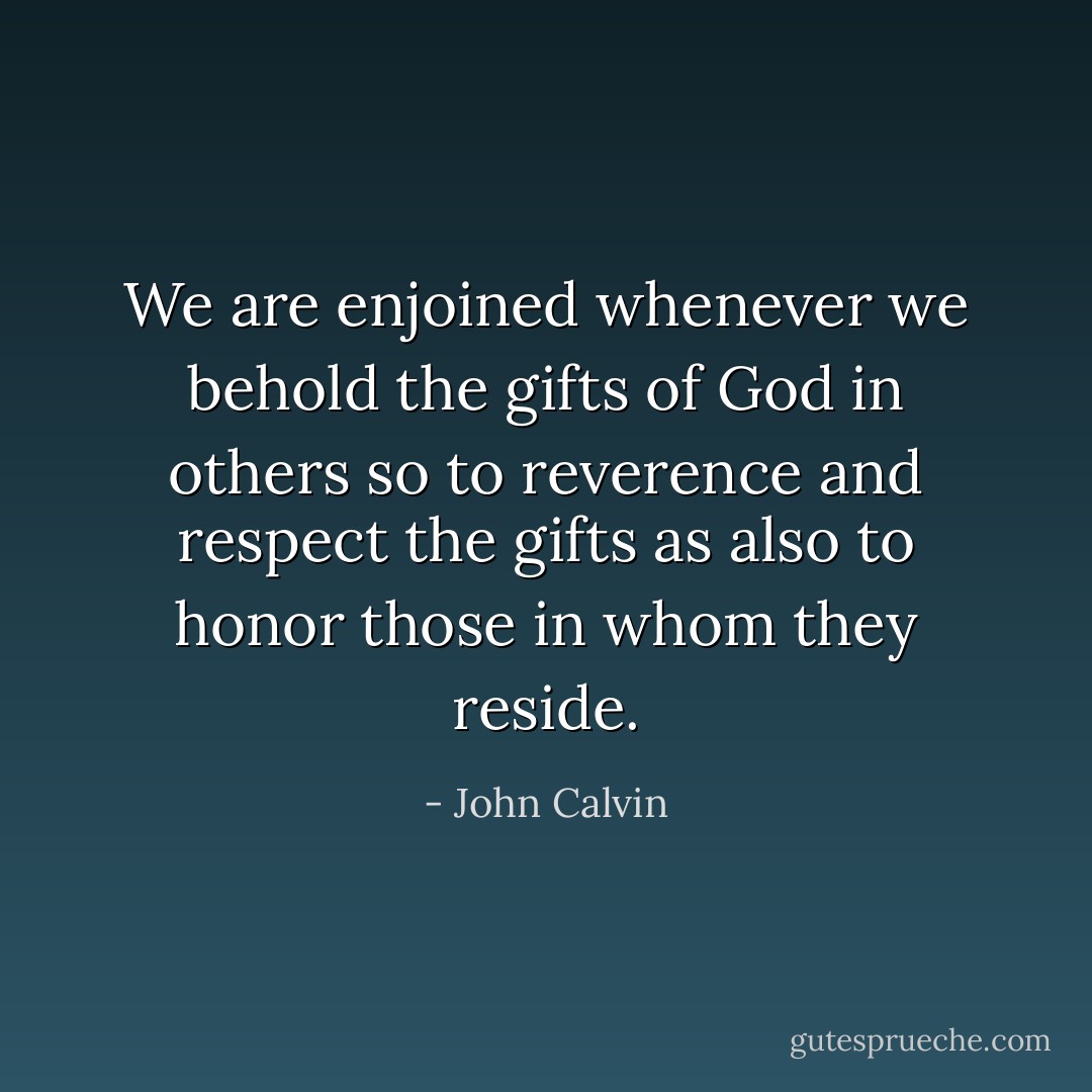 We are enjoined whenever we behold the gifts of God in others so to reverence and respect the gifts as also to honor those in whom they reside. - John Calvin