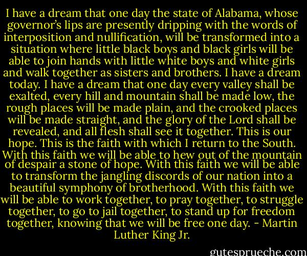 I have a dream that one day the state of Alabama, whose governor’s lips are presently dripping with the words of interposition and nullification, will be transformed into a situation where little black boys and black girls will be able to join hands with little white boys and white girls and walk together as sisters and brothers. I have a dream today. I have a dream that one day every valley shall be exalted, every hill and mountain shall be made low, the rough places will be made plain, and the crooked places will be made straight, and the glory of the Lord shall be revealed, and all flesh shall see it together. This is our hope. This is the faith with which I return to the South. With this faith we will be able to hew out of the mountain of despair a stone of hope. With this faith we will be able to transform the jangling discords of our nation into a beautiful symphony of brotherhood. With this faith we will be able to work together, to pray together, to struggle together, to go to jail together, to stand up for freedom together, knowing that we will be free one day. - Martin Luther King Jr.
