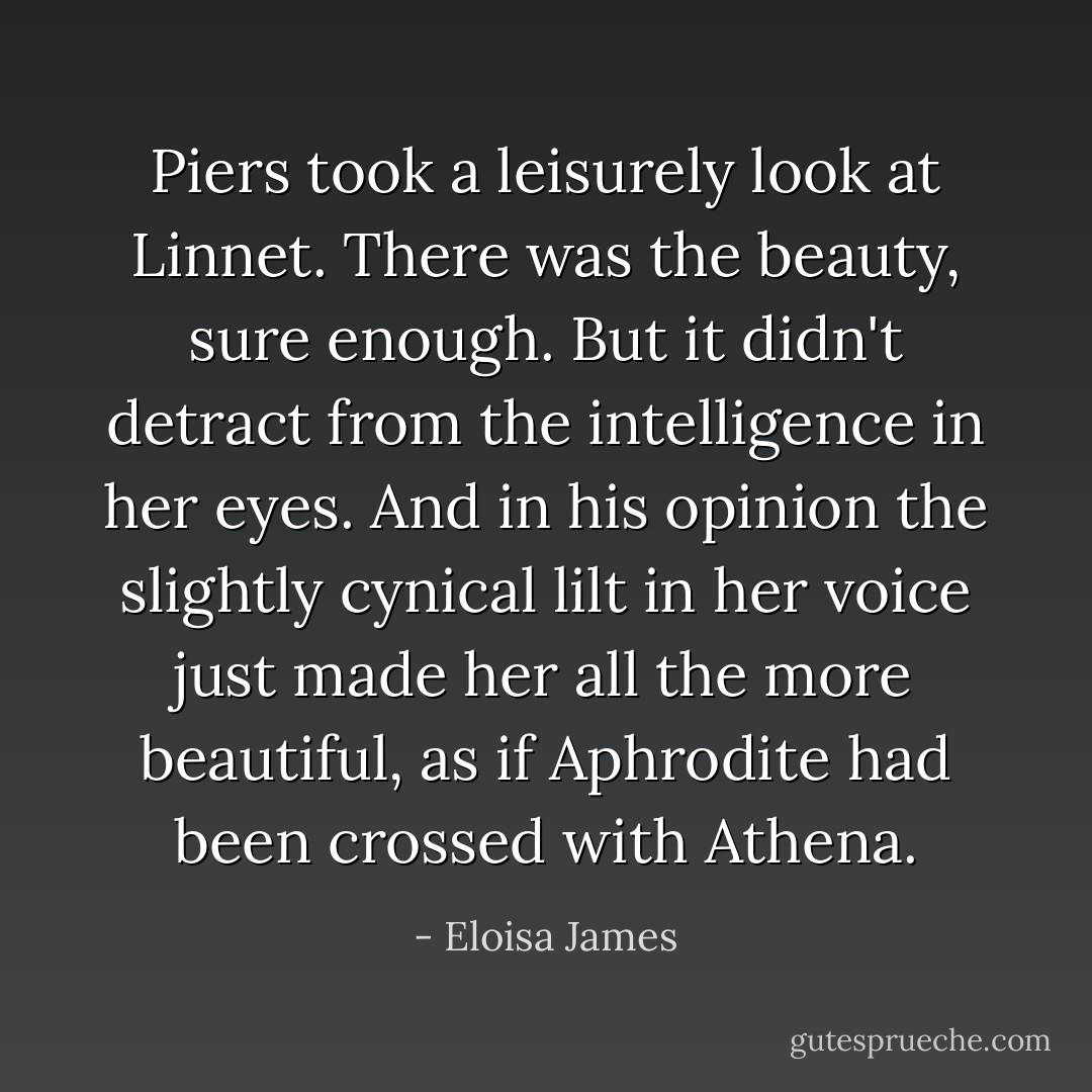 Piers took a leisurely look at Linnet. There was the beauty, sure enough. But it didn't detract from the intelligence in her eyes. And in his opinion the slightly cynical lilt in her voice just made her all the more beautiful, as if Aphrodite had been crossed with Athena. - Eloisa James